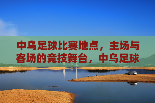 中乌足球比赛地点,主场与客场的竞技舞台,中乌足球比赛地点,主场与客场的竞技舞台 中乌足球比赛地点,主场与客场的竞技舞台,中乌足球比赛地点,主场与客场的竞技舞台