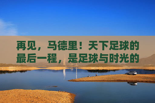 再见，马德里！天下足球的最后一程，是足球与时光的叠影