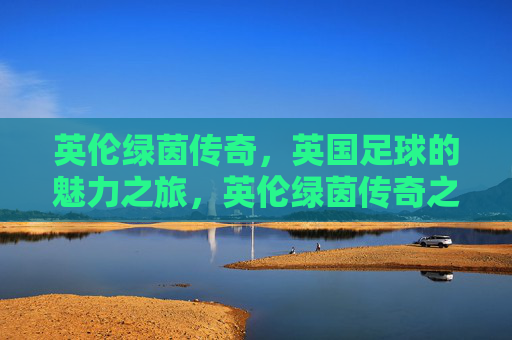 英伦绿茵传奇，英国足球的魅力之旅，英伦绿茵传奇之旅