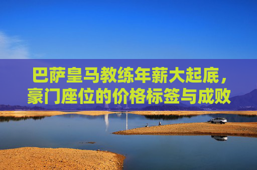 巴萨皇马教练年薪大起底，豪门座位的价格标签与成败密码，巴萨皇马教席价格，年薪背后的成败密码