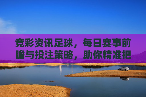 竞彩资讯足球，每日赛事前瞻与投注策略，助你精准把握赛场风向，竞彩足球前瞻策略，每日精准把握赛场风向