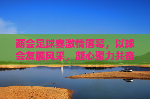 商会足球赛激情落幕，以球会友展风采，凝心聚力共奋进，商会足球赛落幕，以球会友展风采，凝心聚力共奋进