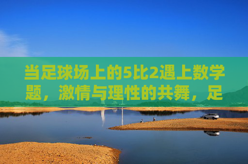 当足球场上的5比2遇上数学题，激情与理性的共舞，足球5比2与数学题，激情与理性的共舞