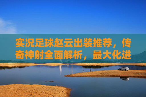 实况足球赵云出装推荐，传奇神射全面解析，最大化进攻火力！实况足球赵云传奇神射出装推荐，最大化进攻火力全面解析