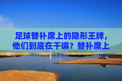 足球替补席上的隐形王牌，他们到底在干嘛？替补席上的隐形王牌，足球场下的关键角色