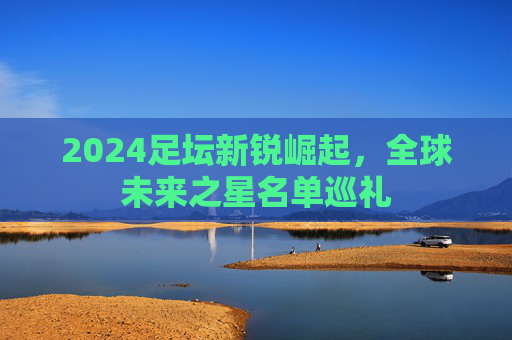 2024足坛新锐崛起，全球未来之星名单巡礼