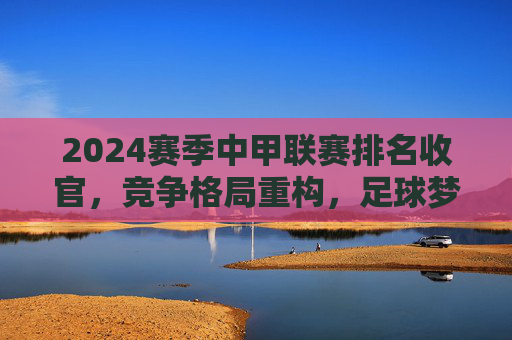 2024赛季中甲联赛排名收官，竞争格局重构，足球梦想在坚守中前行，2024赛季中甲收官，格局重构，梦想在坚守中前行
