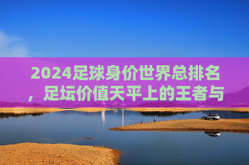 2024足球身价世界总排名，足坛价值天平上的王者与挑战者