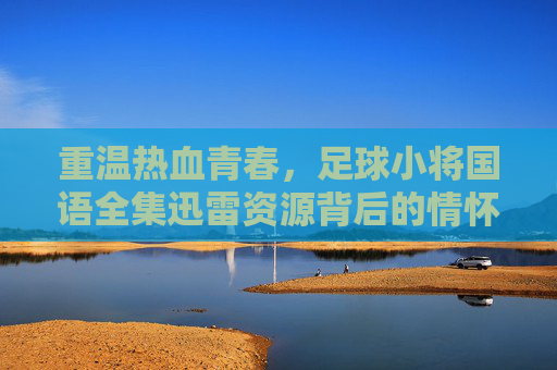 重温热血青春,足球小将国语全集迅雷资源背后的情怀与记忆 重温热血青春,足球小将国语全集迅雷资源背后的情怀与记忆