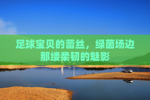 足球宝贝的蕾丝,绿茵场边那缕柔韧的魅影 足球宝贝的蕾丝,绿茵场边那缕柔韧的魅影