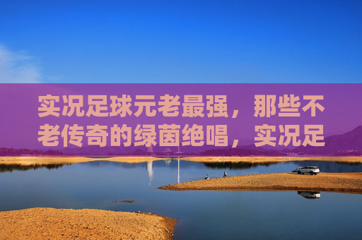 实况足球元老最强，那些不老传奇的绿茵绝唱，实况足球元老最强，不老传奇的绿茵绝唱