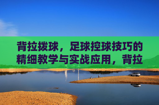 背拉拨球，足球控球技巧的精细教学与实战应用，背拉拨球，足球控球技巧的精细教学与实战应用