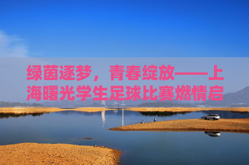 绿茵逐梦，青春绽放——上海曙光学生足球比赛燃情启幕，绿茵逐梦，青春绽放——上海曙光学生足球比赛燃情启幕