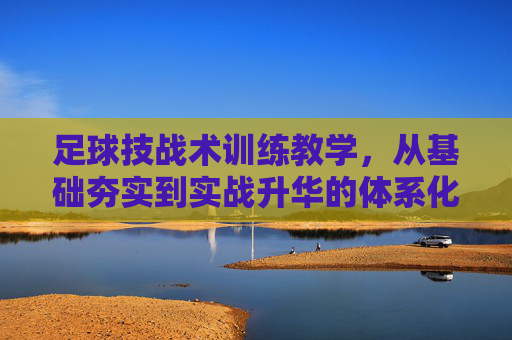 足球技战术训练教学，从基础夯实到实战升华的体系化构建，足球技战术训练教学的体系化构建，从基础夯实到实战升华