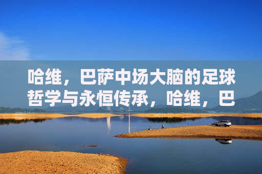 哈维，巴萨中场大脑的足球哲学与永恒传承，哈维，巴萨中场大脑的足球哲学与永恒传承