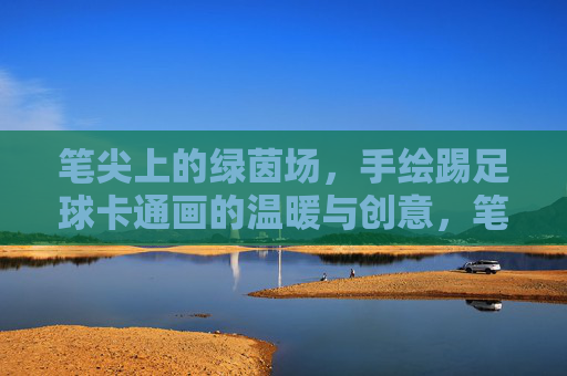 笔尖上的绿茵场，手绘踢足球卡通画的温暖与创意，笔尖绘绿茵，手绘足球卡通的温暖创意