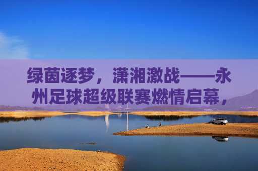 绿茵逐梦,潇湘激战——永州足球超级联赛燃情启幕,绿茵逐梦潇湘,永州足球超级联赛燃情启幕 绿茵逐梦,潇湘激战——永州足球超级联赛燃情启幕,绿茵逐梦潇湘,永州足球超级联赛燃情启幕