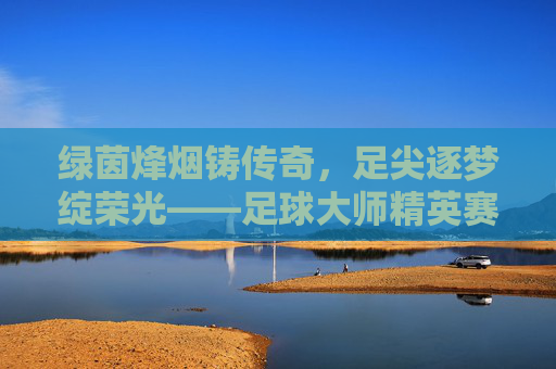 绿茵烽烟铸传奇，足尖逐梦绽荣光——足球大师精英赛圆满落幕