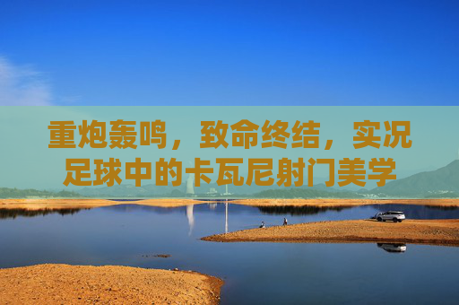 重炮轰鸣，致命终结，实况足球中的卡瓦尼射门美学