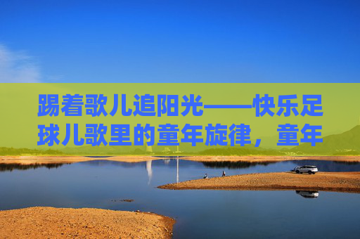 踢着歌儿追阳光——快乐足球儿歌里的童年旋律,童年足球儿歌,踢着歌儿追阳光 踢着歌儿追阳光——快乐足球儿歌里的童年旋律,童年足球儿歌,踢着歌儿追阳光