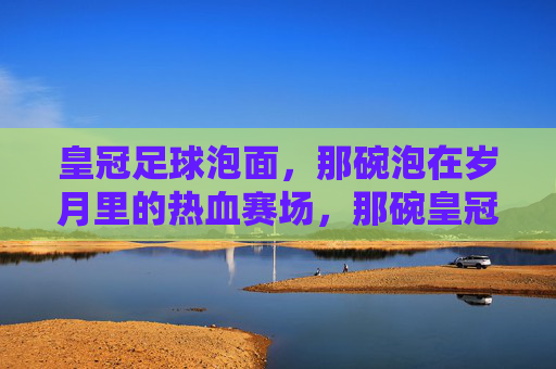 皇冠足球泡面，那碗泡在岁月里的热血赛场，那碗皇冠足球泡面，泡着岁月的热血赛场