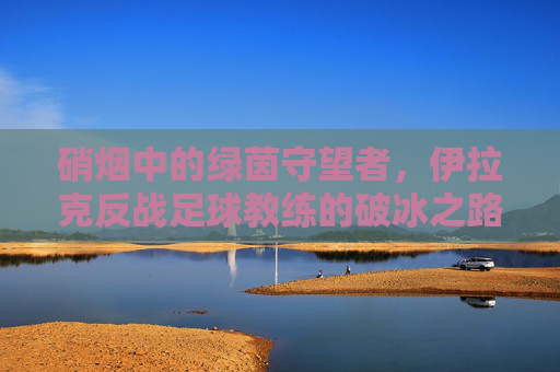 硝烟中的绿茵守望者，伊拉克反战足球教练的破冰之路，硝烟中的绿茵守望者，伊拉克反战足球教练的破冰之路