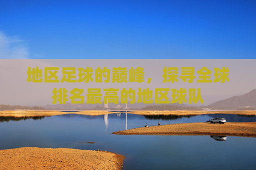 地区足球的巅峰，探寻全球排名最高的地区球队
