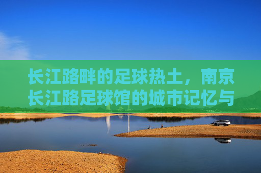 长江路畔的足球热土，南京长江路足球馆的城市记忆与活力脉动
