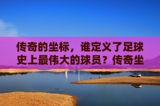 传奇的坐标，谁定义了足球史上最伟大的球员？传奇坐标，谁定义了足球史上最伟大的球员？