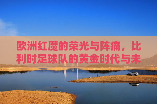 欧洲红魔的荣光与阵痛，比利时足球队的黄金时代与未来之路