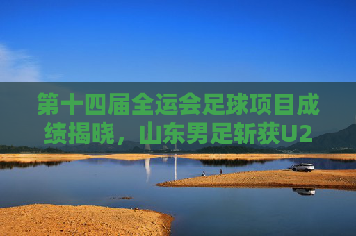 第十四届全运会足球项目成绩揭晓，山东男足斩获U20组亚军，女足U18组摘铜