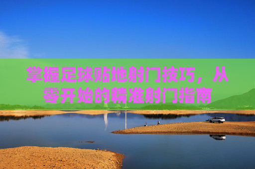 掌握足球贴地射门技巧，从零开始的精准射门指南