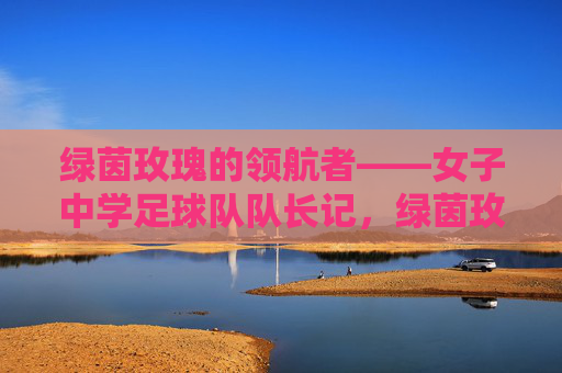 绿茵玫瑰的领航者——女子中学足球队队长记,绿茵玫瑰的领航者——女子中学足球队队长记 绿茵玫瑰的领航者——女子中学足球队队长记,绿茵玫瑰的领航者——女子中学足球队队长记