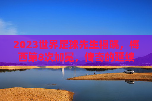 2023世界足球先生揭晓，梅西第8次加冕，传奇的延续，梅西第8次荣膺世界足球先生 传奇延续