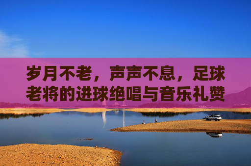 岁月不老，声声不息，足球老将的进球绝唱与音乐礼赞，足球老将进球绝唱，岁月声声音乐礼赞