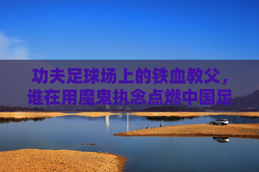 功夫足球场上的铁血教父,谁在用魔鬼执念点燃中国足球的薪火?功夫球场铁血教父,谁用魔鬼执念点燃中国足球薪火? 功夫足球场上的铁血教父,谁在用魔鬼执念点燃中国足球的薪火?功夫球场铁血教父,谁用魔鬼执念点燃中国足球薪火?