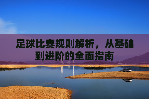 足球比赛规则解析,从基础到进阶的全面指南 足球比赛规则解析,从基础到进阶的全面指南