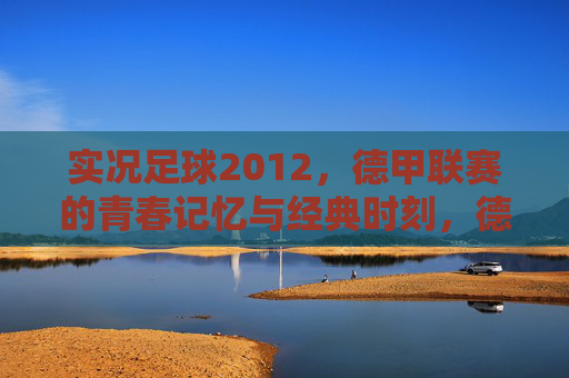 实况足球2012，德甲联赛的青春记忆与经典时刻，德甲青春记忆，实况足球2012的经典时刻