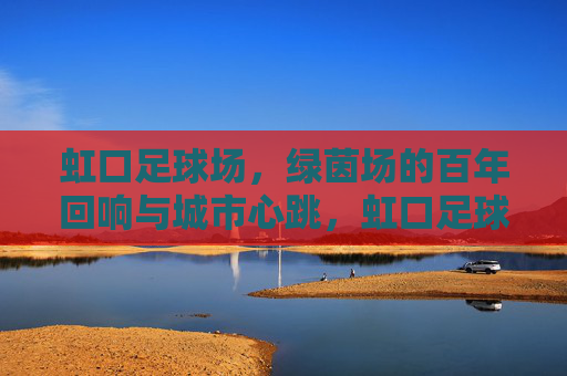 虹口足球场，绿茵场的百年回响与城市心跳，虹口足球场，百年绿茵的城市心跳