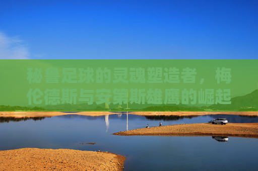 秘鲁足球的灵魂塑造者,梅伦德斯与安第斯雄鹰的崛起之路,梅伦德斯,秘鲁足球灵魂塑造者与安第斯雄鹰崛起 秘鲁足球的灵魂塑造者,梅伦德斯与安第斯雄鹰的崛起之路,梅伦德斯,秘鲁足球灵魂塑造者与安第斯雄鹰崛起