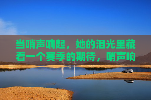 当哨声响起,她的泪光里藏着一个赛季的期待,哨声响起,泪光藏一季期待 当哨声响起,她的泪光里藏着一个赛季的期待,哨声响起,泪光藏一季期待