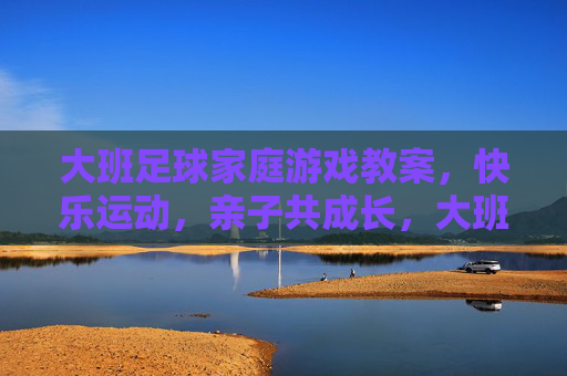 大班足球家庭游戏教案,快乐运动,亲子共成长,大班足球家庭游戏教案,快乐运动,亲子共成长 大班足球家庭游戏教案,快乐运动,亲子共成长,大班足球家庭游戏教案,快乐运动,亲子共成长