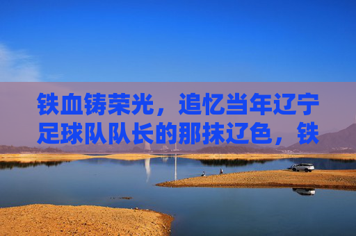 铁血铸荣光,追忆当年辽宁足球队队长的那抹辽色,铁血队长,辽色荣光 铁血铸荣光,追忆当年辽宁足球队队长的那抹辽色,铁血队长,辽色荣光