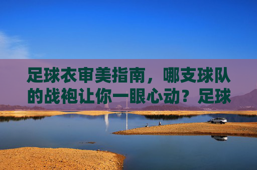 足球衣审美指南,哪支球队的战袍让你一眼心动?足球衣审美指南,哪支球队战袍让你一眼心动? 足球衣审美指南,哪支球队的战袍让你一眼心动?足球衣审美指南,哪支球队战袍让你一眼心动?