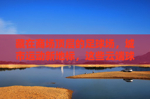 藏在商场顶层的足球场,城市运动新地标,这些云端球场你去过吗?云端球场,商场顶层的城市运动新地标 藏在商场顶层的足球场,城市运动新地标,这些云端球场你去过吗?云端球场,商场顶层的城市运动新地标