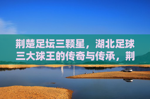 荆楚足坛三颗星,湖北足球三大球王的传奇与传承,荆楚足坛三颗星,湖北足球三大球王的传奇传承 荆楚足坛三颗星,湖北足球三大球王的传奇与传承,荆楚足坛三颗星,湖北足球三大球王的传奇传承