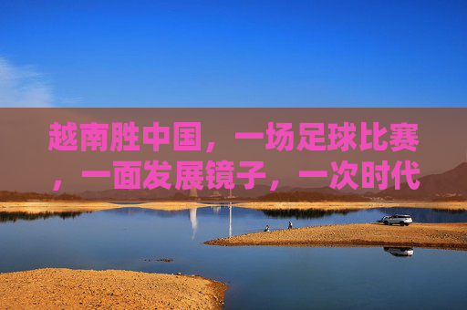 越南胜中国，一场足球比赛，一面发展镜子，一次时代叩问，越南胜中国，足球镜鉴与时代叩问