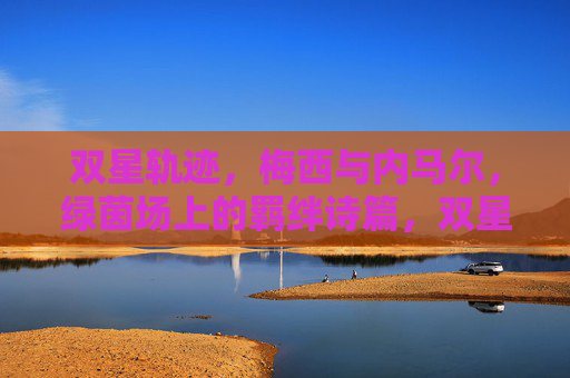 双星轨迹，梅西与内马尔，绿茵场上的羁绊诗篇，双星轨迹，绿茵场上的羁绊诗篇