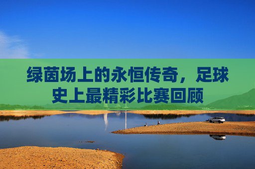 绿茵场上的永恒传奇，足球史上最精彩比赛回顾