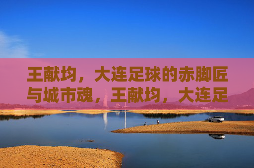 王献均，大连足球的赤脚匠与城市魂，王献均，大连足球的赤脚匠与城市魂